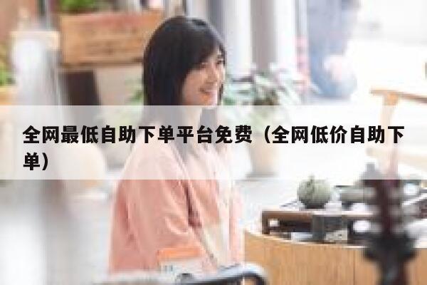全网最低自助下单平台免费（全网低价自助下单） 第1张