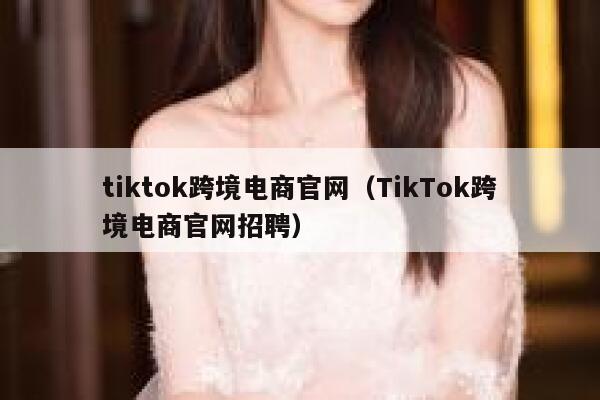 tiktok跨境电商官网（TikTok跨境电商官网招聘） 第1张