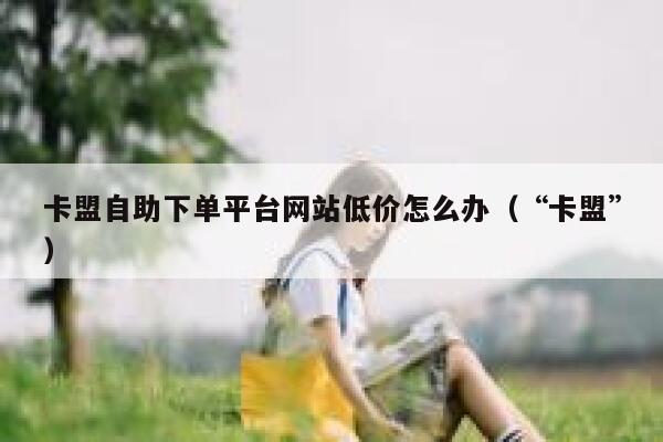 卡盟自助下单平台网站低价怎么办（“卡盟”） 第1张