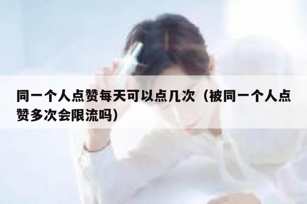 同一个人点赞每天可以点几次（被同一个人点赞多次会限流吗） 第1张