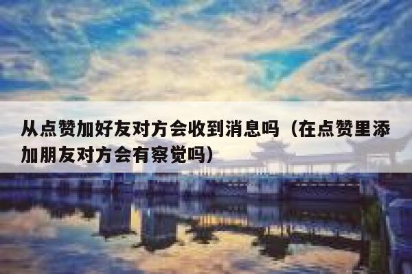 从点赞加好友对方会收到消息吗（在点赞里添加朋友对方会有察觉吗） 第1张
