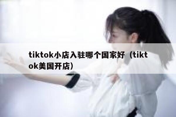 tiktok小店入驻哪个国家好（tiktok美国开店） 第1张
