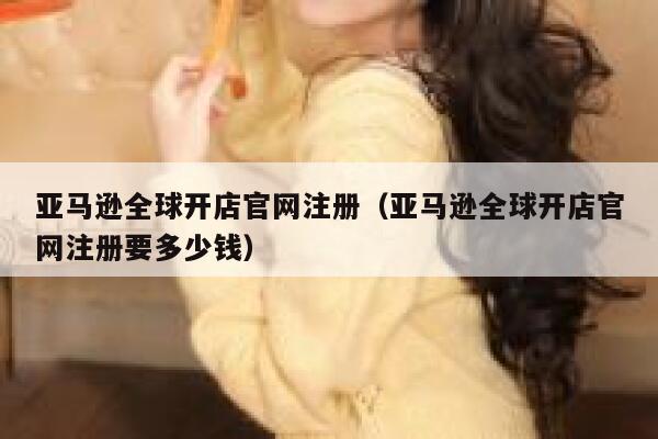 亚马逊全球开店官网注册（亚马逊全球开店官网注册要多少钱） 第1张
