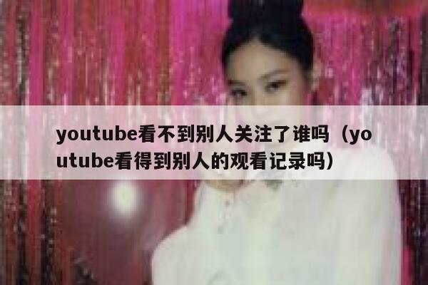 youtube看不到别人关注了谁吗（youtube看得到别人的观看记录吗） 第1张