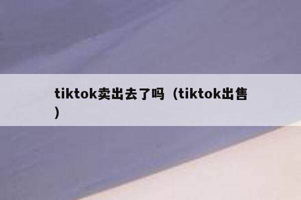 tiktok卖出去了吗（tiktok出售） 第1张