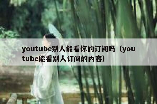 youtube别人能看你的订阅吗（youtube能看别人订阅的内容） 第1张