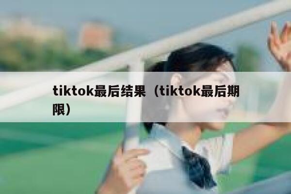tiktok最后结果（tiktok最后期限） 第1张