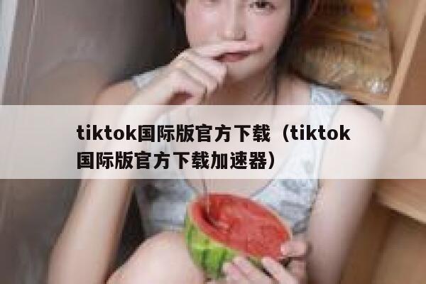 tiktok国际版官方下载（tiktok国际版官方下载加速器） 第1张