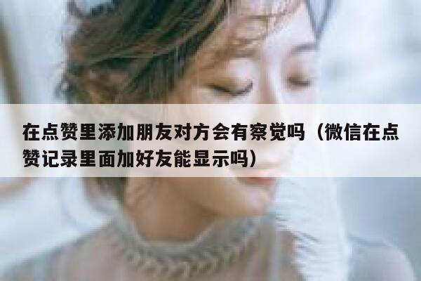 在点赞里添加朋友对方会有察觉吗（微信在点赞记录里面加好友能显示吗） 第1张