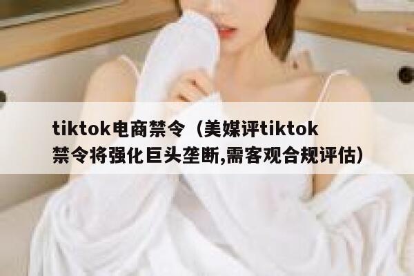 tiktok电商禁令（美媒评tiktok禁令将强化巨头垄断,需客观合规评估） 第1张