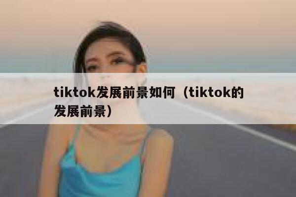 tiktok发展前景如何（tiktok的发展前景） 第1张
