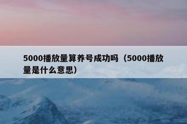 5000播放量算养号成功吗（5000播放量是什么意思） 第1张