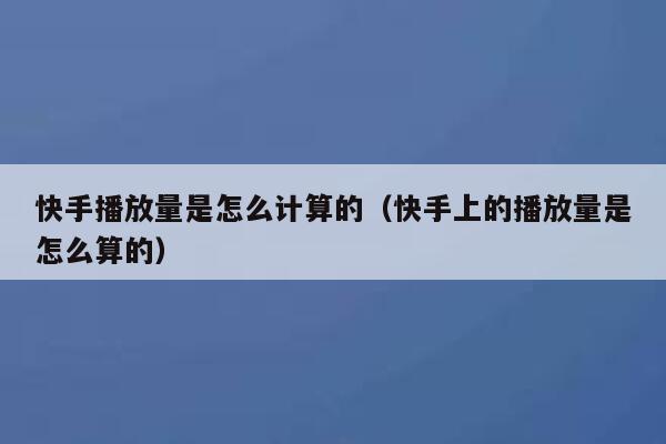 快手播放量是怎么计算的（快手上的播放量是怎么算的） 第1张