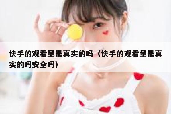 快手的观看量是真实的吗（快手的观看量是真实的吗安全吗） 第1张