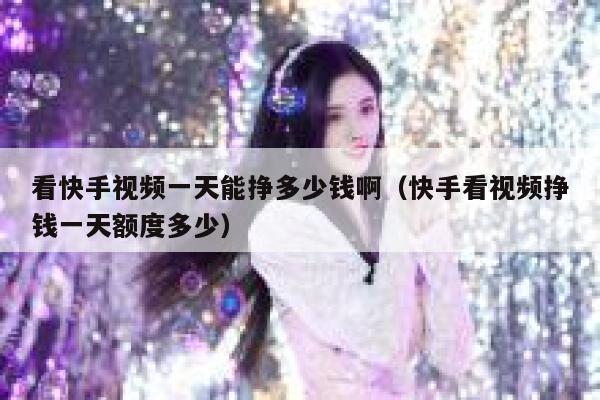 看快手视频一天能挣多少钱啊（快手看视频挣钱一天额度多少） 第1张