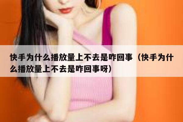 快手为什么播放量上不去是咋回事（快手为什么播放量上不去是咋回事呀） 第1张