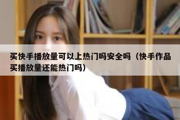 买快手播放量可以上热门吗安全吗（快手作品买播放量还能热门吗） 第1张