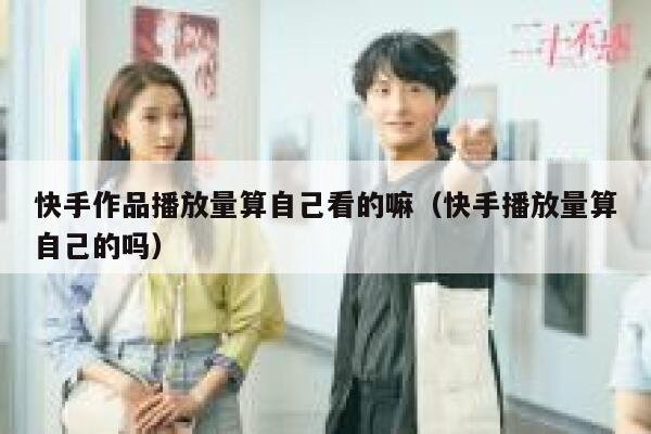 快手作品播放量算自己看的嘛（快手播放量算自己的吗） 第1张