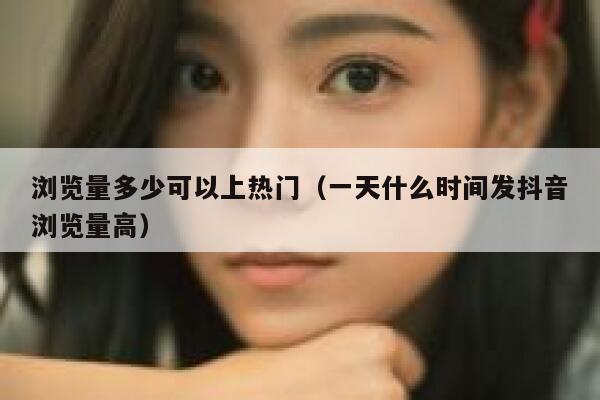 浏览量多少可以上热门（一天什么时间发抖音浏览量高） 第1张