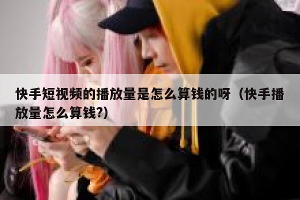 快手短视频的播放量是怎么算钱的呀（快手播放量怎么算钱?） 第1张