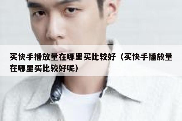 买快手播放量在哪里买比较好（买快手播放量在哪里买比较好呢） 第1张