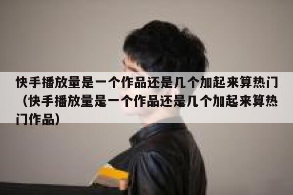 快手播放量是一个作品还是几个加起来算热门（快手播放量是一个作品还是几个加起来算热门作品） 第1张