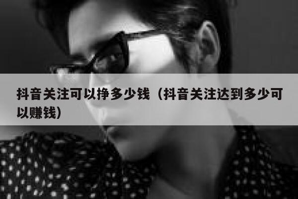 抖音关注可以挣多少钱（抖音关注达到多少可以赚钱） 第1张