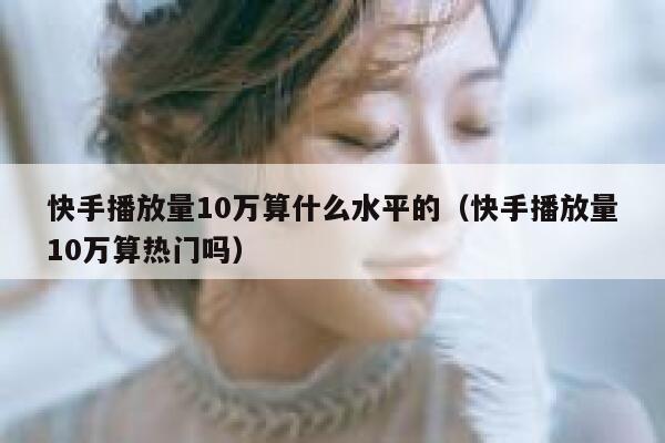 快手播放量10万算什么水平的（快手播放量10万算热门吗） 第1张