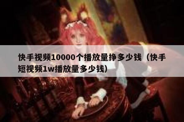 快手视频10000个播放量挣多少钱（快手短视频1w播放量多少钱） 第1张