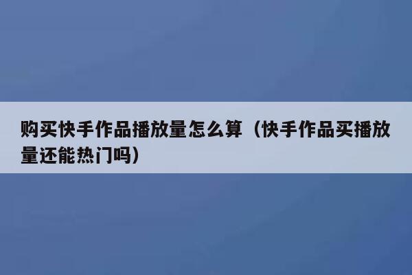 购买快手作品播放量怎么算（快手作品买播放量还能热门吗） 第1张