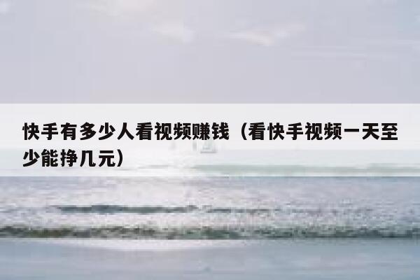 快手有多少人看视频赚钱（看快手视频一天至少能挣几元） 第1张
