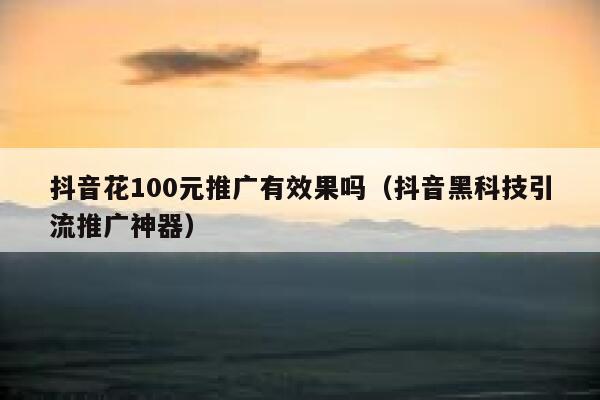 抖音花100元推广有效果吗（抖音黑科技引流推广神器） 第1张