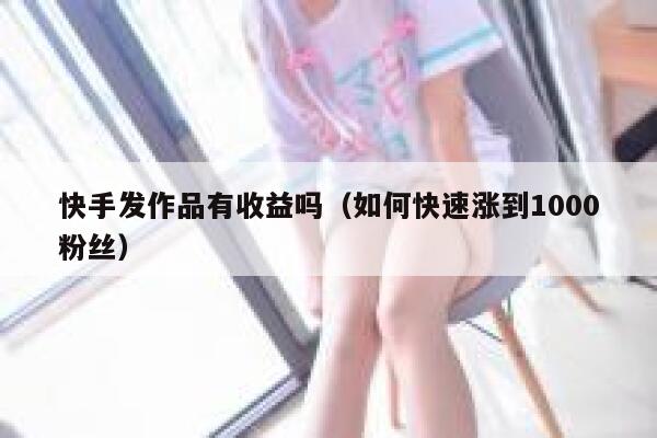 快手发作品有收益吗（如何快速涨到1000粉丝） 第1张