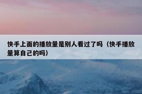 快手上面的播放量是别人看过了吗（快手播放量算自己的吗） 第1张