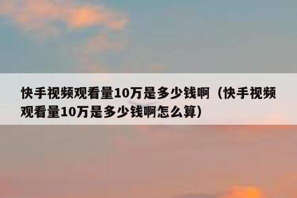 快手视频观看量10万是多少钱啊（快手视频观看量10万是多少钱啊怎么算） 第1张