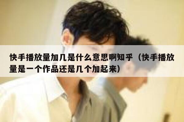 快手播放量加几是什么意思啊知乎（快手播放量是一个作品还是几个加起来） 第1张