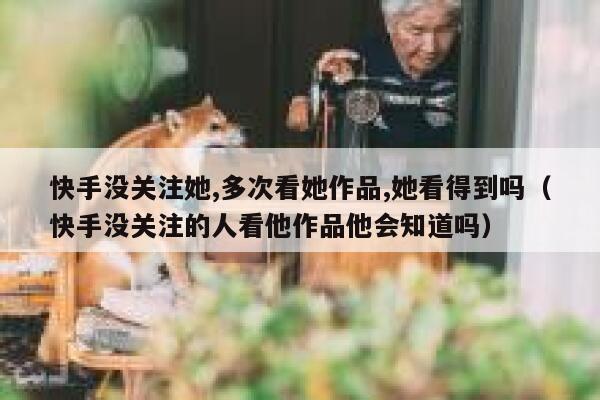 快手没关注她,多次看她作品,她看得到吗（快手没关注的人看他作品他会知道吗） 第1张