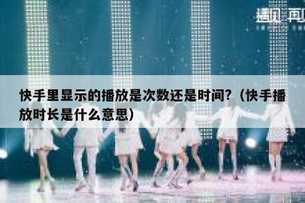 快手里显示的播放是次数还是时间?（快手播放时长是什么意思） 第1张