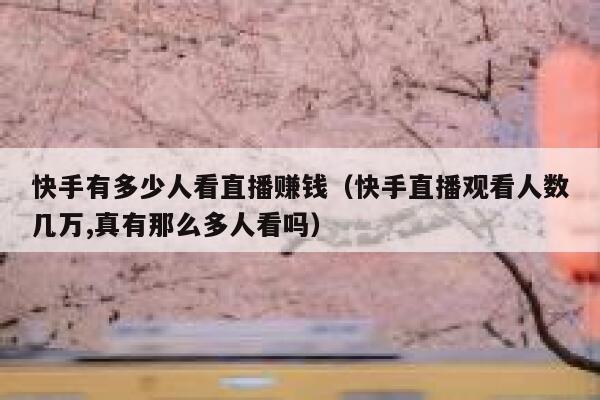快手有多少人看直播赚钱（快手直播观看人数几万,真有那么多人看吗） 第1张