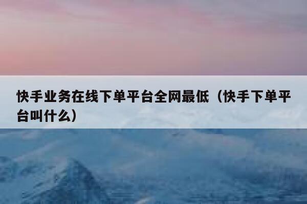 快手业务在线下单平台全网最低（快手下单平台叫什么） 第1张