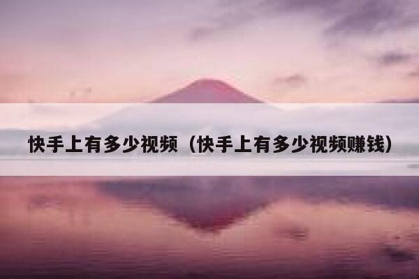 快手上有多少视频（快手上有多少视频赚钱） 第1张