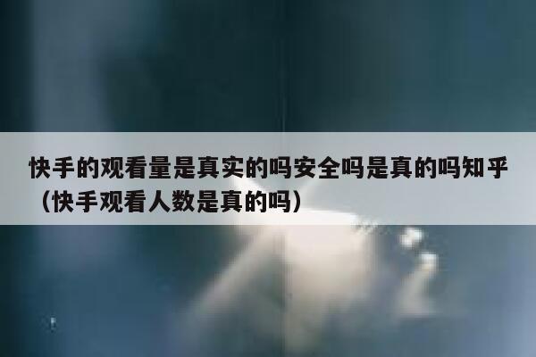 快手的观看量是真实的吗安全吗是真的吗知乎（快手观看人数是真的吗） 第1张