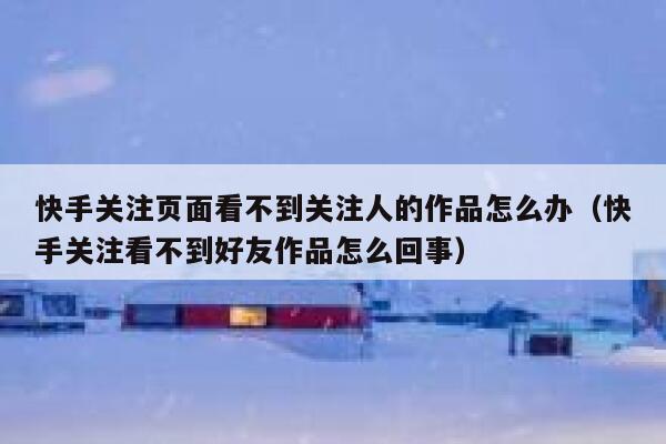 快手关注页面看不到关注人的作品怎么办（快手关注看不到好友作品怎么回事） 第1张