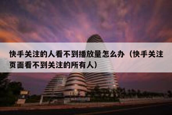 快手关注的人看不到播放量怎么办（快手关注页面看不到关注的所有人） 第1张