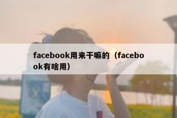 facebook用来干嘛的（facebook有啥用） 第1张