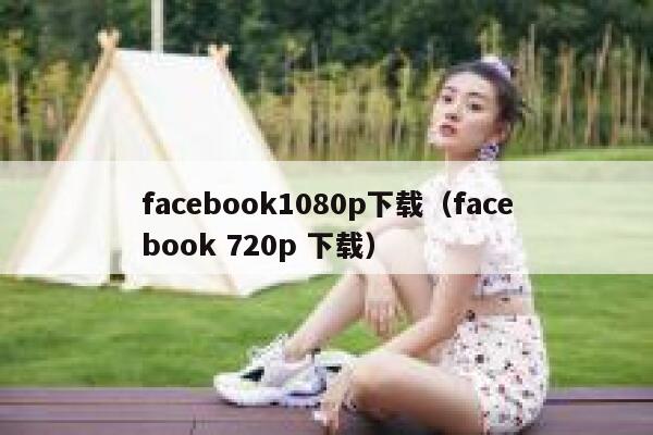 facebook1080p下载（facebook 720p 下载） 第1张