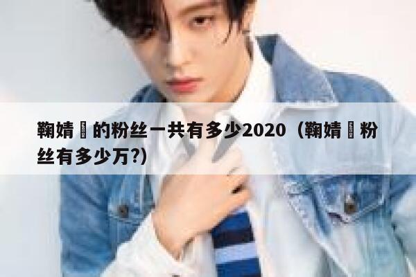 鞠婧祎的粉丝一共有多少2020（鞠婧祎粉丝有多少万?） 第1张