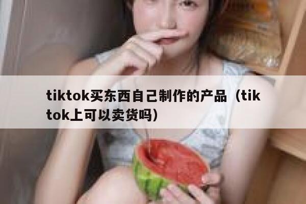 tiktok买东西自己制作的产品（tiktok上可以卖货吗） 第1张
