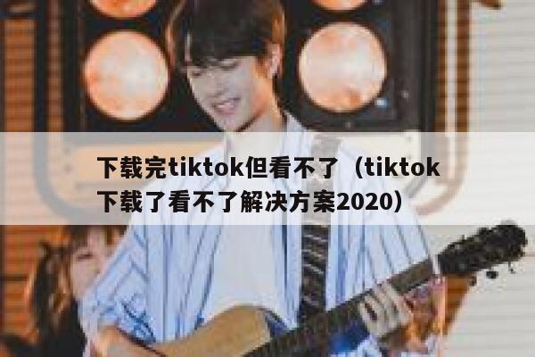 下载完tiktok但看不了（tiktok下载了看不了解决方案2020） 第1张