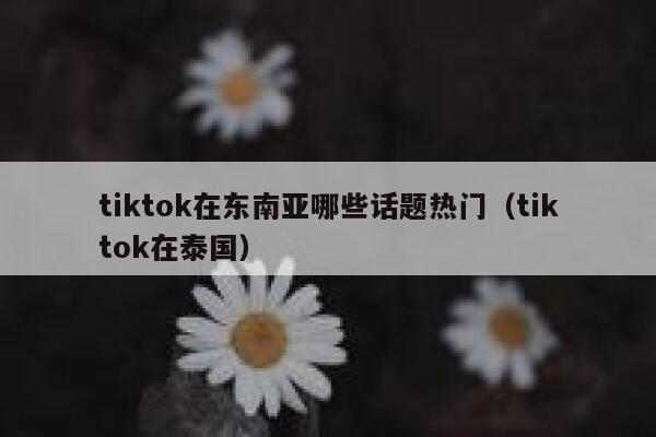 tiktok在东南亚哪些话题热门（tiktok在泰国） 第1张